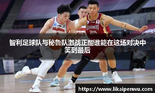 智利足球队与秘鲁队激战正酣谁能在这场对决中笑到最后